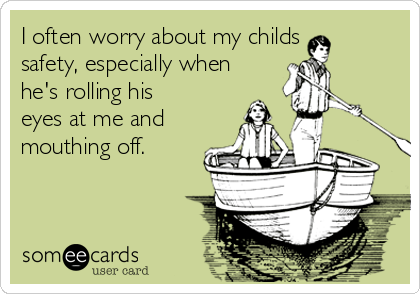 I often worry about my childs 
safety, especially when
he's rolling his
eyes at me and
mouthing off.