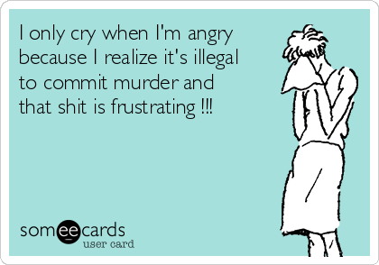 I only cry when I'm angry
because I realize it's illegal
to commit murder and
that shit is frustrating !!! 