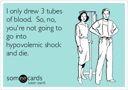 I only drew 3 tubes
of blood.  So, no,
you're not going to
go into
hypovolemic shock
and die. 