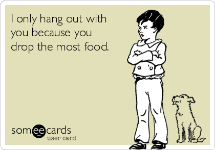 I only hang out with
you because you
drop the most food.