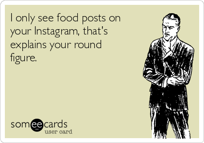 I only see food posts on
your Instagram, that's
explains your round
figure.