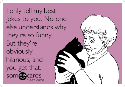 I only tell my best
jokes to you. No one
else understands why
they're so funny.
But they're
obviously
hilarious, and
you get that.