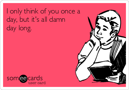 I only think of you once a
day, but it's all damn
day long.