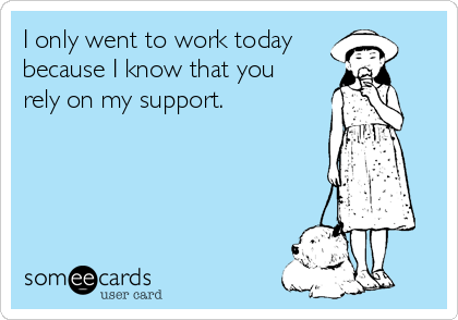 I only went to work today
because I know that you
rely on my support.