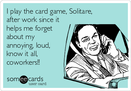 I play the card game, Solitare,
after work since it
helps me forget
about my
annoying, loud,
know it all,
coworkers!! 