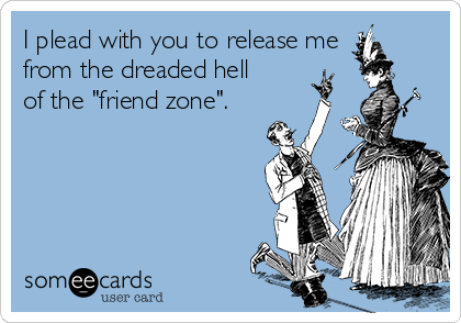 I plead with you to release me
from the dreaded hell
of the "friend zone".