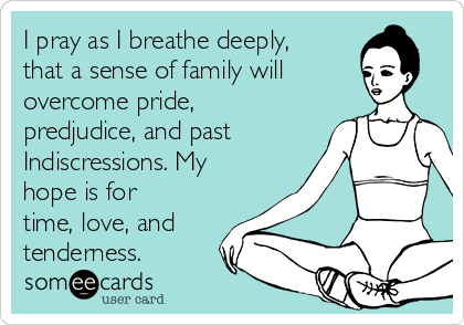 I pray as I breathe deeply,
that a sense of family will
overcome pride,
predjudice, and past
Indiscressions. My
hope is for
time, love, and
tenderness.