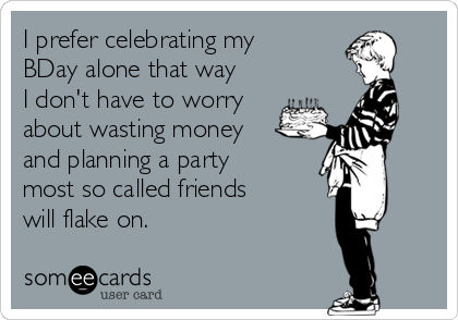 I prefer celebrating my
BDay alone that way
I don't have to worry
about wasting money
and planning a party
most so called friends
will flake on.