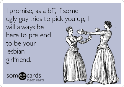 I promise, as a bff, if some
ugly guy tries to pick you up, I
will always be
here to pretend
to be your
lesbian
girlfriend.