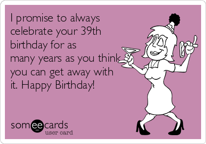 I promise to always
celebrate your 39th
birthday for as
many years as you think
you can get away with 
it. Happy Birthday! 