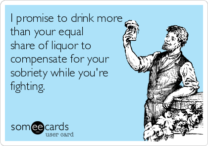 I promise to drink more
than your equal
share of liquor to
compensate for your
sobriety while you're
fighting.