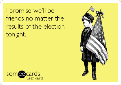 I promise we'll be
friends no matter the
results of the election
tonight.