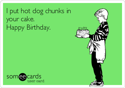 I put hot dog chunks in
your cake.
Happy Birthday.