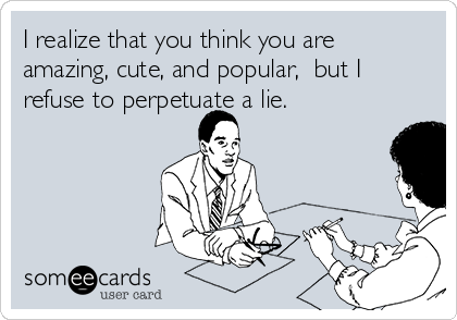 I realize that you think you are
amazing, cute, and popular,  but I
refuse to perpetuate a lie.  