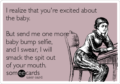 I realize that you're excited about
the baby.

But send me one more
baby bump selfie,
and I swear, I will
smack the spit out
of your mouth.