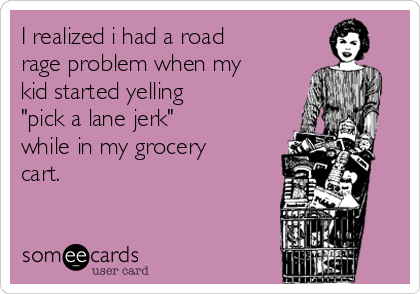 I realized i had a road
rage problem when my
kid started yelling  
"pick a lane jerk"            
while in my grocery
cart.