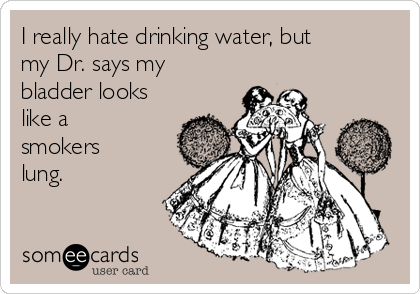 I really hate drinking water, but
my Dr. says my
bladder looks
like a
smokers
lung.