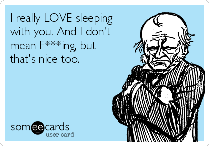 I really LOVE sleeping
with you. And I don't
mean F***ing, but
that's nice too.