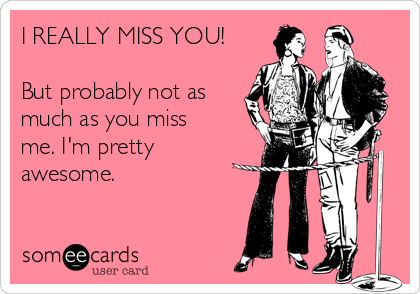 I REALLY MISS YOU!

But probably not as
much as you miss
me. I'm pretty
awesome.