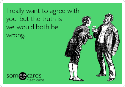 I really want to agree with
you, but the truth is
we would both be
wrong. 