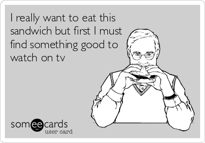 I really want to eat this
sandwich but first I must
find something good to
watch on tv