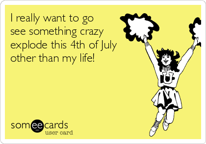 I really want to go
see something crazy
explode this 4th of July
other than my life!