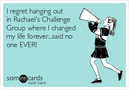 I regret hanging out
in Rachael's Challenge
Group where I changed
my life forever...said no
one EVER! 