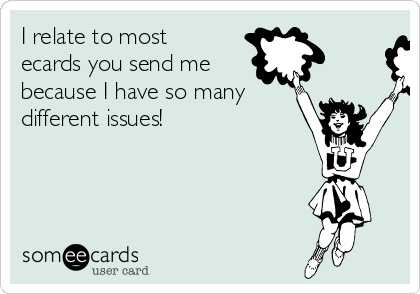 I relate to most
ecards you send me
because I have so many
different issues!