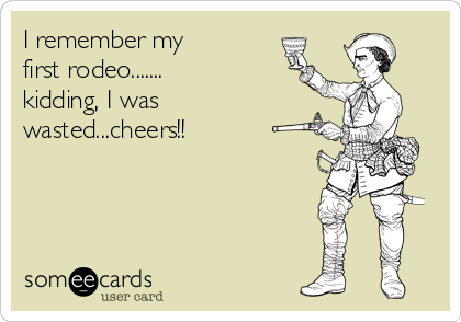 I remember my  
first rodeo.......  
kidding, I was
wasted...cheers!!