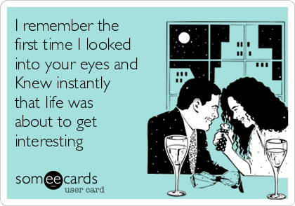 I remember the
first time I looked
into your eyes and
Knew instantly
that life was
about to get
interesting