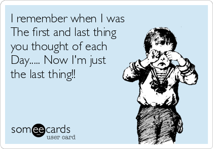 I remember when I was
The first and last thing
you thought of each
Day..... Now I'm just
the last thing!! 