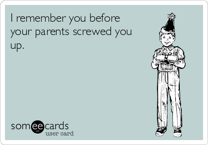 I remember you before
your parents screwed you
up.