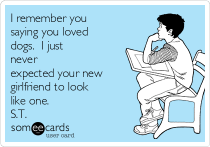 I remember you
saying you loved
dogs.  I just
never
expected your new
girlfriend to look
like one.
S.T.