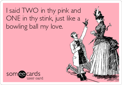 I said TWO in thy pink and
ONE in thy stink, just like a
bowling ball my love.