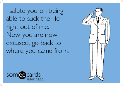 I salute you on being
able to suck the life
right out of me. 
Now you are now
excused, go back to
where you came from. 