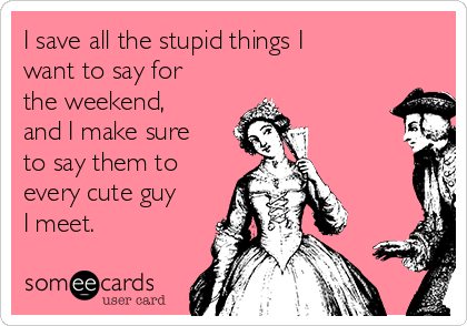 I save all the stupid things I
want to say for
the weekend,
and I make sure
to say them to
every cute guy
I meet.