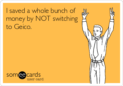 I saved a whole bunch of 
money by NOT switching
to Geico.