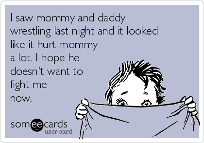 I saw mommy and daddy
wrestling last night and it looked
like it hurt mommy
a lot. I hope he
doesn't want to
fight me
now.