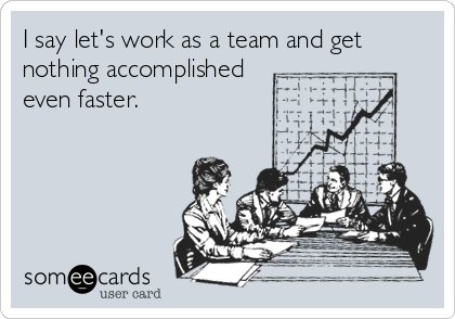 I say let's work as a team and get
nothing accomplished
even faster.