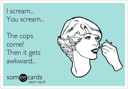 I scream...
You scream... 

The cops
come! 
Then it gets
awkward...