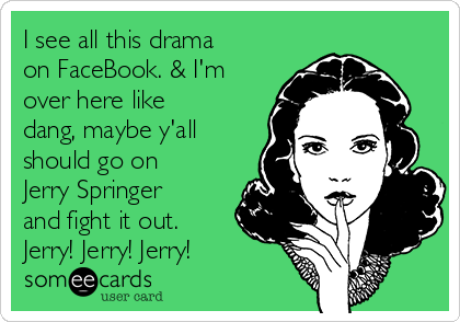 I see all this drama
on FaceBook. & I'm
over here like
dang, maybe y'all
should go on
Jerry Springer
and fight it out.
Jerry! Jerry! Jerry!