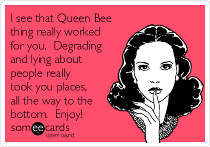 I see that Queen Bee
thing really worked
for you.  Degrading
and lying about
people really
took you places,
all the way to the
bottom.  Enjoy!