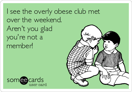 I see the overly obese club met
over the weekend.
Aren't you glad
you're not a
member!