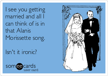 I see you getting
married and all I
can think of is in
that Alanis
Morissette song.

Isn't it ironic?