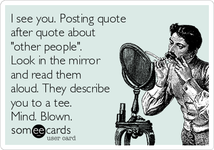 I see you. Posting quote
after quote about
"other people".
Look in the mirror
and read them
aloud. They describe
you to a tee.
Mind. Blown. 