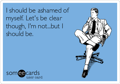I should be ashamed of
myself. Let's be clear
though, I'm not...but I
should be.     