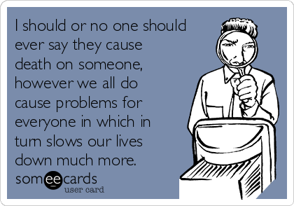 I should or no one should
ever say they cause
death on someone,
however we all do
cause problems for
everyone in which in
turn slows our lives
down much more. 