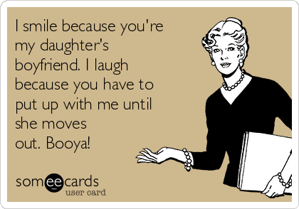 I smile because you're
my daughter's
boyfriend. I laugh
because you have to
put up with me until
she moves
out. Booya! 