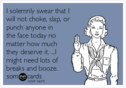 I solemnly swear that I
will not choke, slap, or
punch anyone in
the face today no
matter how much
they deserve it. ...I
might need lots of
breaks and booze.
