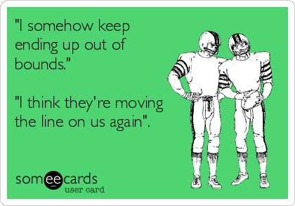 "I somehow keep
ending up out of
bounds."

"I think they're moving
the line on us again".